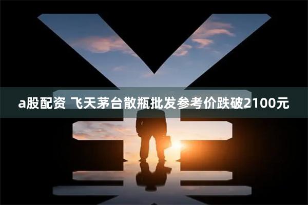 a股配资 飞天茅台散瓶批发参考价跌破2100元