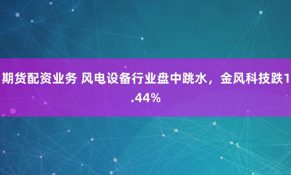 期货配资业务 风电设备行业盘中跳水，金风科技跌1.44%