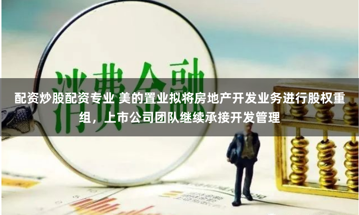 配资炒股配资专业 美的置业拟将房地产开发业务进行股权重组，上市公司团队继续承接开发管理