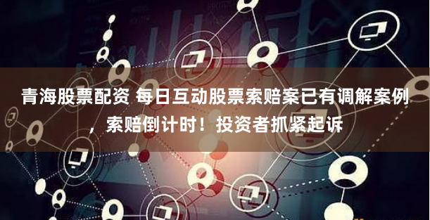 青海股票配资 每日互动股票索赔案已有调解案例，索赔倒计时！投资者抓紧起诉