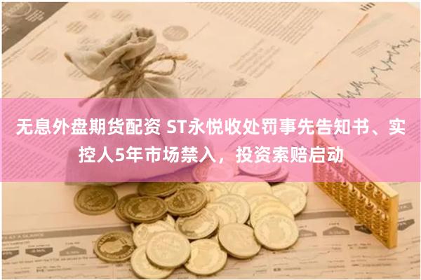 无息外盘期货配资 ST永悦收处罚事先告知书、实控人5年市场禁入，投资索赔启动