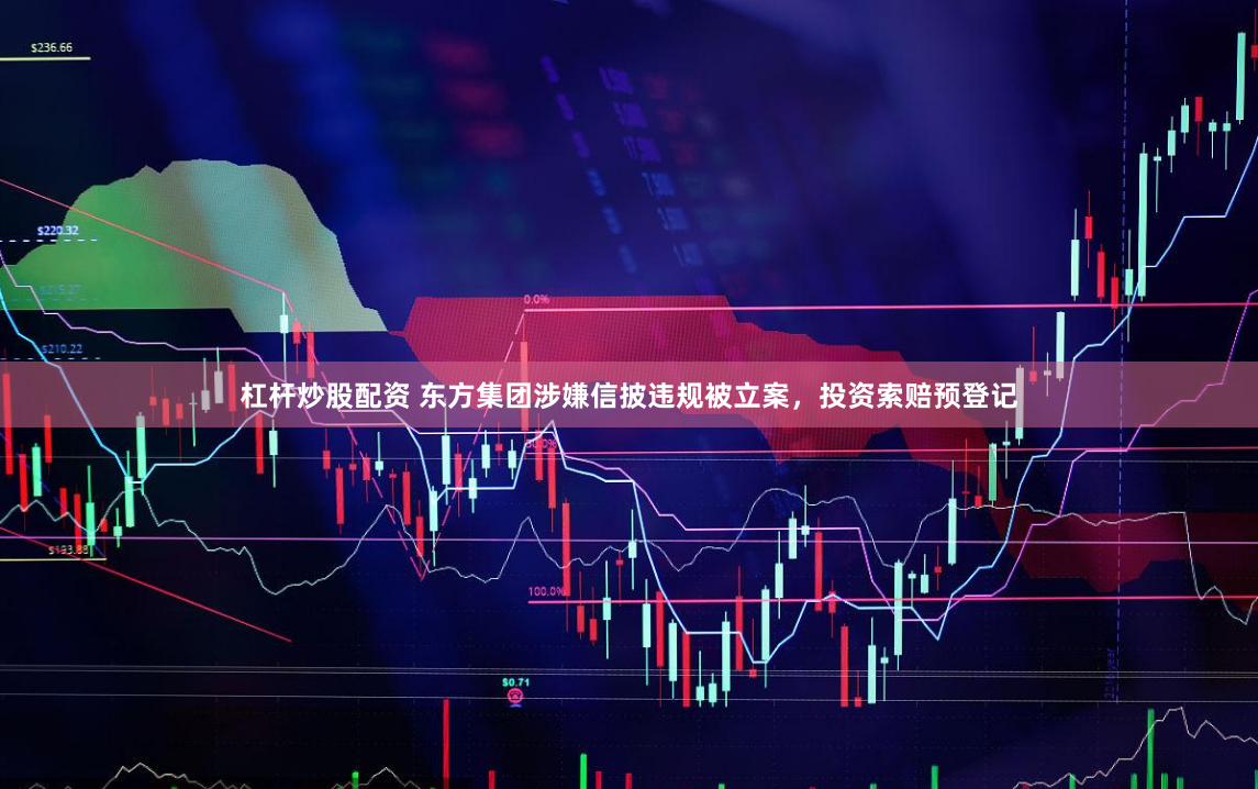 杠杆炒股配资 东方集团涉嫌信披违规被立案，投资索赔预登记