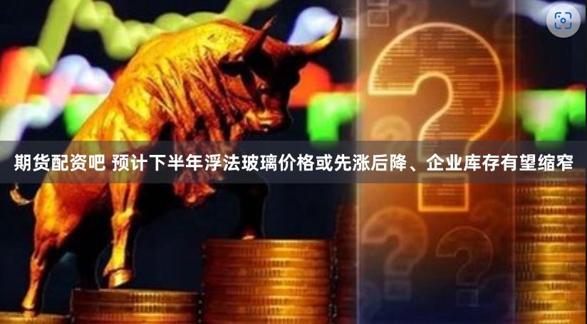 期货配资吧 预计下半年浮法玻璃价格或先涨后降、企业库存有望缩窄