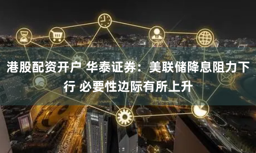 港股配资开户 华泰证券：美联储降息阻力下行 必要性边际有所上升