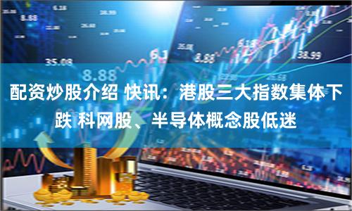 配资炒股介绍 快讯：港股三大指数集体下跌 科网股、半导体概念股低迷
