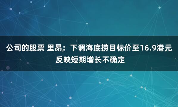 公司的股票 里昂：下调海底捞目标价至16.9港元 反映短期增长不确定