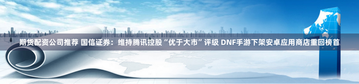 期货配资公司推荐 国信证券：维持腾讯控股“优于大市”评级 DNF手游下架安卓应用商店重回榜首