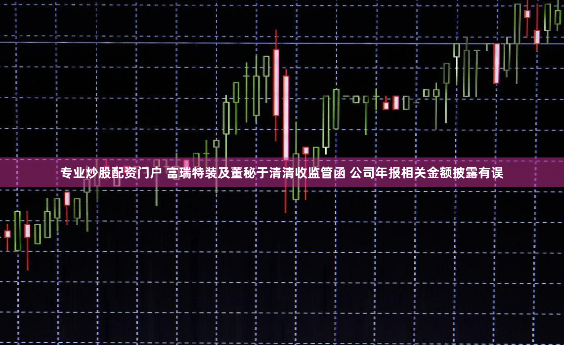 专业炒股配资门户 富瑞特装及董秘于清清收监管函 公司年报相关金额披露有误