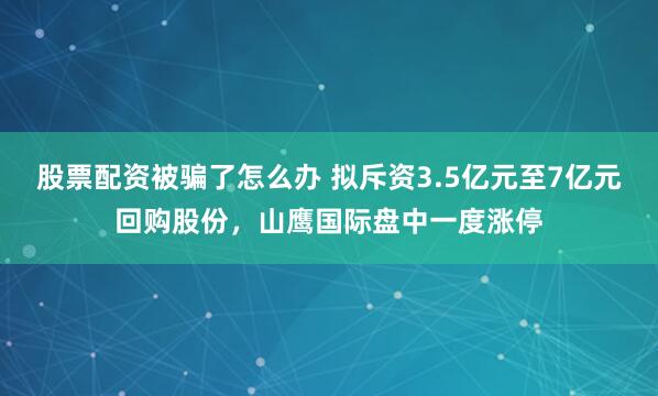 股票配资被骗了怎么办 拟斥资3.5亿元至7亿元回购股份，山鹰国际盘中一度涨停