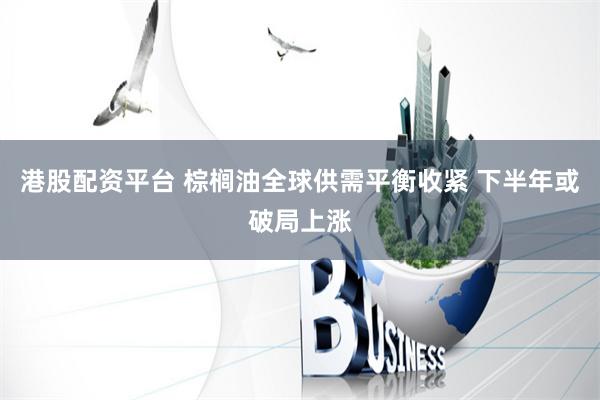 港股配资平台 棕榈油全球供需平衡收紧 下半年或破局上涨