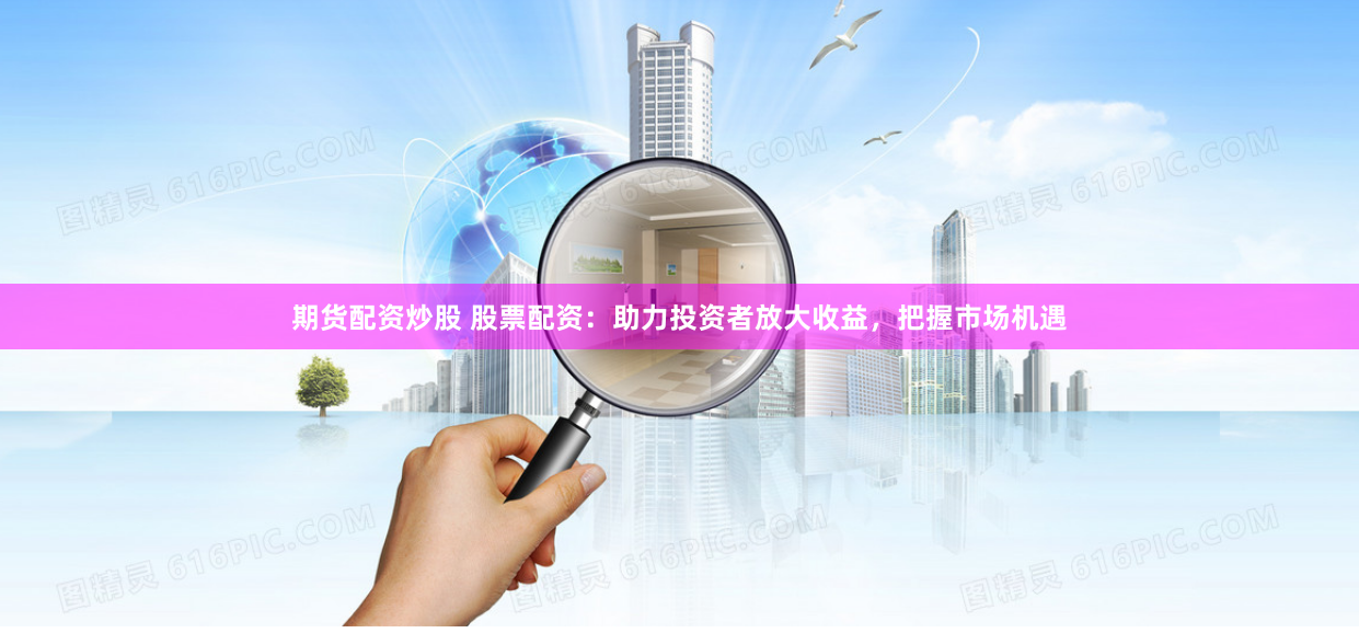 期货配资炒股 股票配资：助力投资者放大收益，把握市场机遇