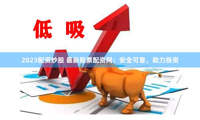 2023配资炒股 最新股票配资网：安全可靠，助力投资