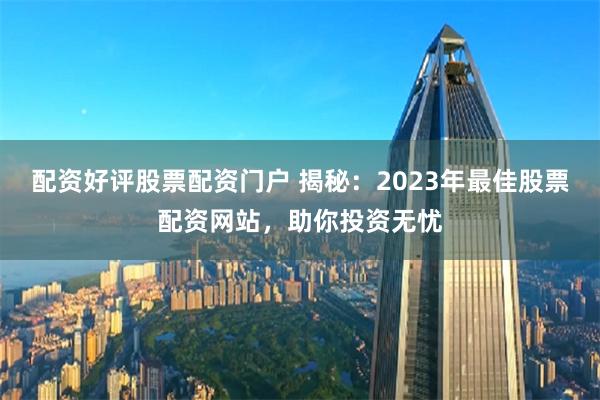 配资好评股票配资门户 揭秘：2023年最佳股票配资网站，助你投资无忧