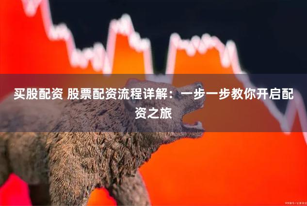 买股配资 股票配资流程详解：一步一步教你开启配资之旅