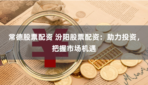 常德股票配资 汾阳股票配资：助力投资，把握市场机遇
