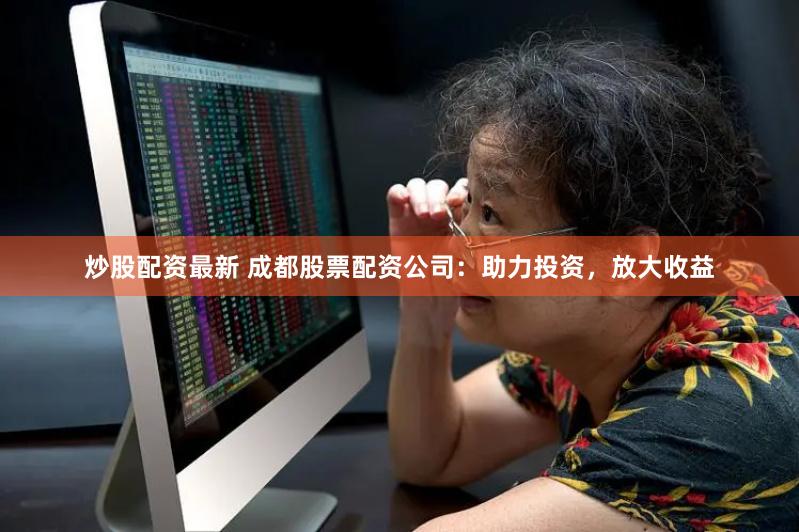 炒股配资最新 成都股票配资公司：助力投资，放大收益