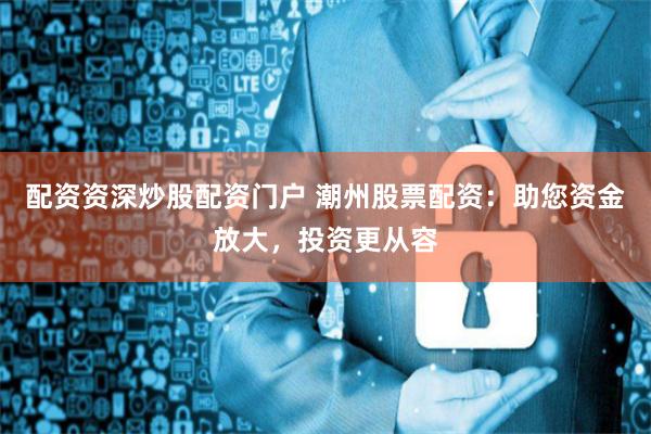 配资资深炒股配资门户 潮州股票配资：助您资金放大，投资更从容