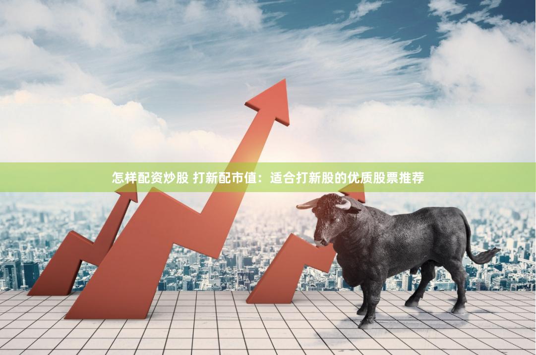 怎样配资炒股 打新配市值：适合打新股的优质股票推荐