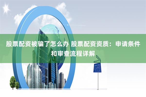 股票配资被骗了怎么办 股票配资资质：申请条件和审查流程详解