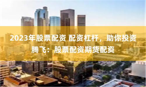2023年股票配资 配资杠杆，助你投资腾飞：股票配资期货配资