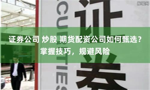证券公司 炒股 期货配资公司如何甄选？掌握技巧，规避风险