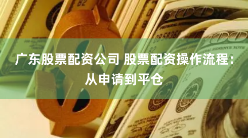 广东股票配资公司 股票配资操作流程：从申请到平仓