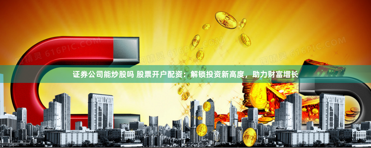 证券公司能炒股吗 股票开户配资：解锁投资新高度，助力财富增长