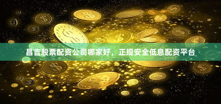 昌吉股票配资公司哪家好，正规安全低息配资平台