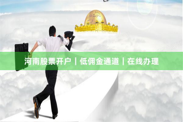 河南股票开户｜低佣金通道｜在线办理