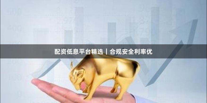 配资低息平台精选｜合规安全利率优